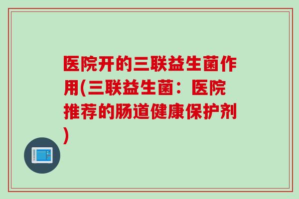医院开的三联益生菌作用(三联益生菌：医院推荐的肠道健康保护剂)