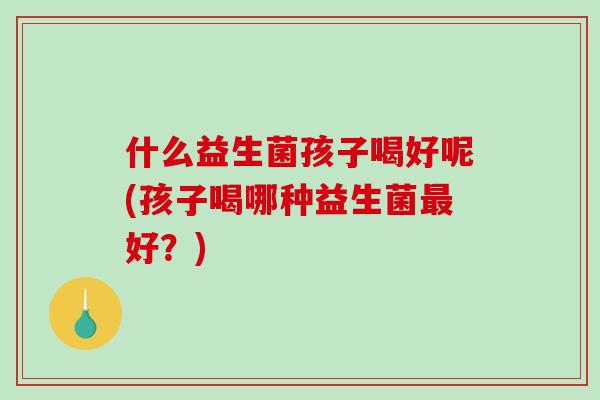 什么益生菌孩子喝好呢(孩子喝哪种益生菌最好？)