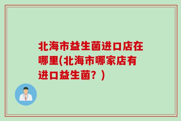 北海市益生菌进口店在哪里(北海市哪家店有进口益生菌？)
