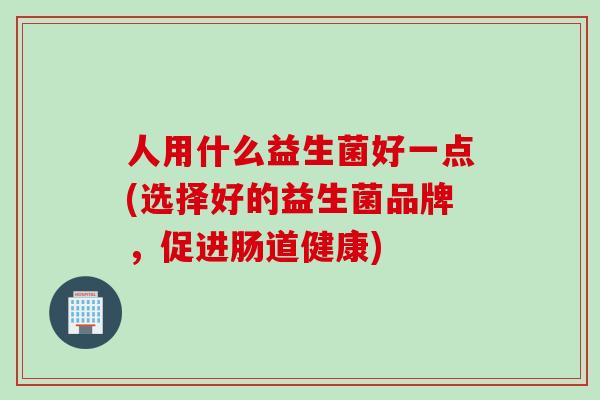 人用什么益生菌好一点(选择好的益生菌品牌，促进肠道健康)