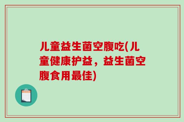 儿童益生菌空腹吃(儿童健康护益，益生菌空腹食用最佳)