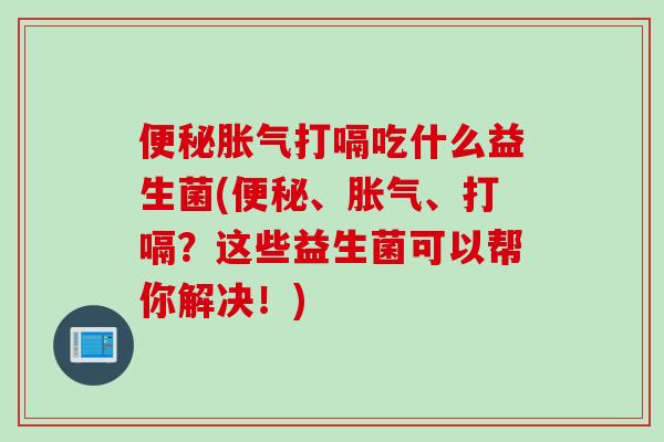 便秘胀气打嗝吃什么益生菌(便秘、胀气、打嗝？这些益生菌可以帮你解决！)