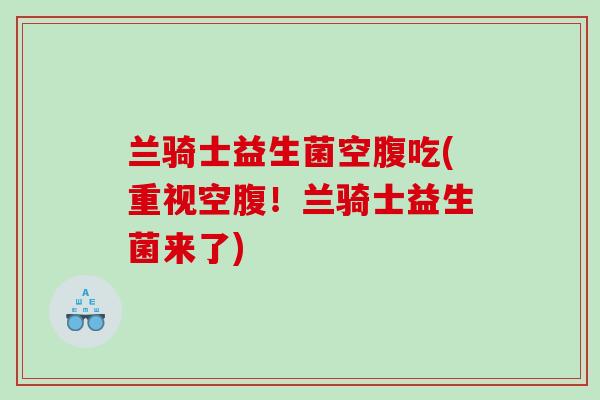 兰骑士益生菌空腹吃(重视空腹！兰骑士益生菌来了)