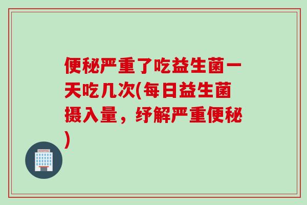 便秘严重了吃益生菌一天吃几次(每日益生菌摄入量，纾解严重便秘)