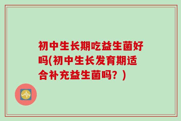 初中生长期吃益生菌好吗(初中生长发育期适合补充益生菌吗？)