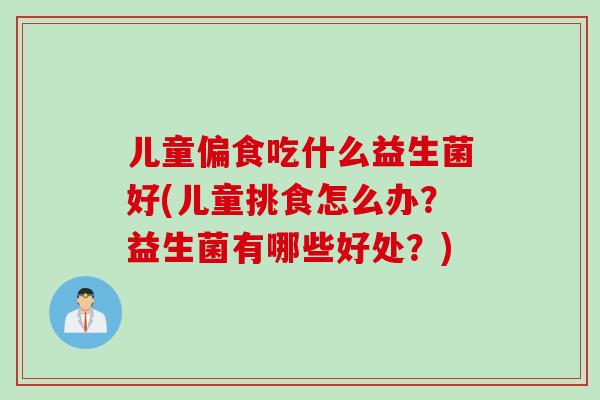 儿童偏食吃什么益生菌好(儿童挑食怎么办？益生菌有哪些好处？)