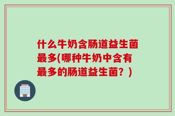 什么牛奶含肠道益生菌最多(哪种牛奶中含有最多的肠道益生菌？)