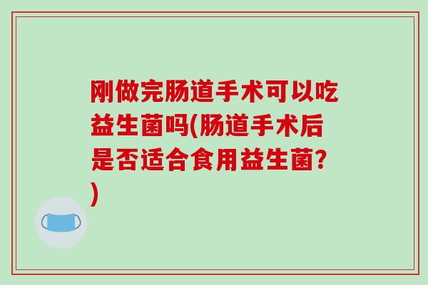 刚做完肠道手术可以吃益生菌吗(肠道手术后是否适合食用益生菌？)