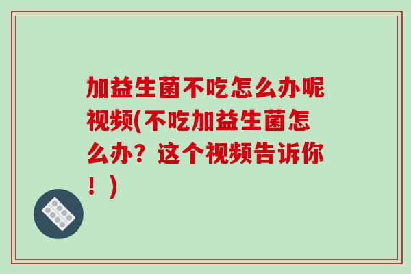 加益生菌不吃怎么办呢视频(不吃加益生菌怎么办？这个视频告诉你！)