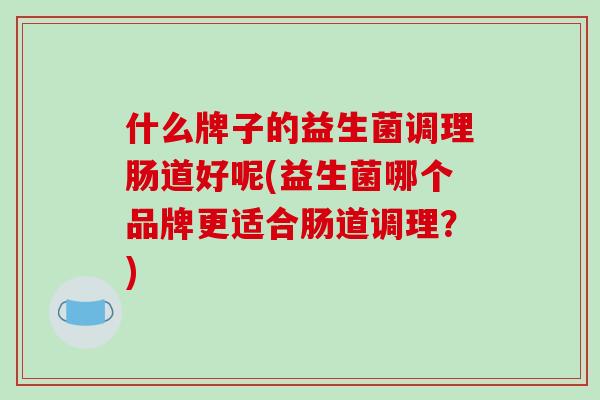 什么牌子的益生菌调理肠道好呢(益生菌哪个品牌更适合肠道调理?) 什么牌子的益生菌调理肠道好呢(益生菌哪个品牌更适合肠道调理?)