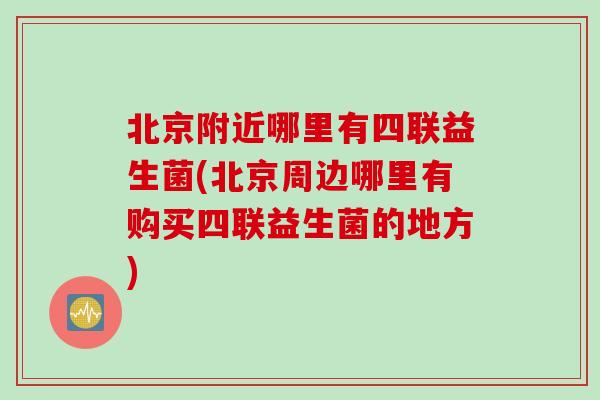 北京附近哪里有四联益生菌(北京周边哪里有购买四联益生菌的地方)