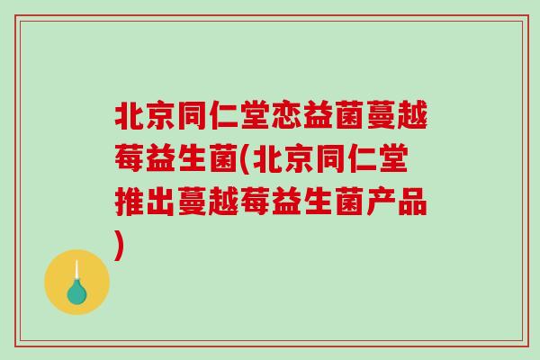 北京同仁堂恋益菌蔓越莓益生菌(北京同仁堂推出蔓越莓益生菌产品)