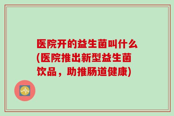 医院开的益生菌叫什么(医院推出新型益生菌饮品，助推肠道健康)