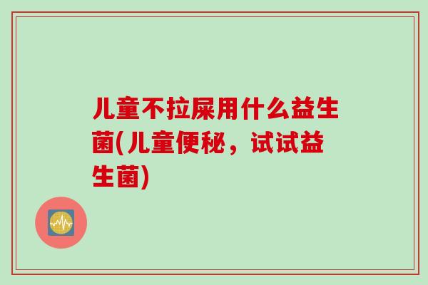 儿童不拉屎用什么益生菌(儿童便秘，试试益生菌)