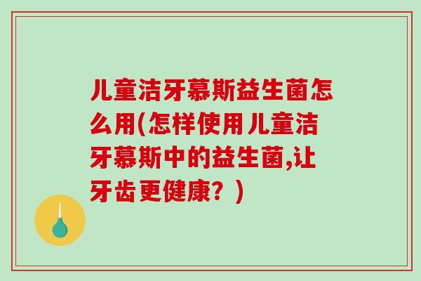 儿童洁牙慕斯益生菌怎么用(怎样使用儿童洁牙慕斯中的益生菌,让牙齿更健康？)