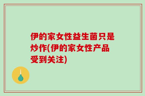 伊的家女性益生菌只是炒作(伊的家女性产品受到关注)