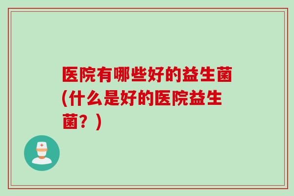 医院有哪些好的益生菌(什么是好的医院益生菌?) 医院有哪些好的益生菌(什么是好的医院益生菌?)