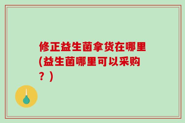 修正益生菌拿货在哪里(益生菌哪里可以采购？)
