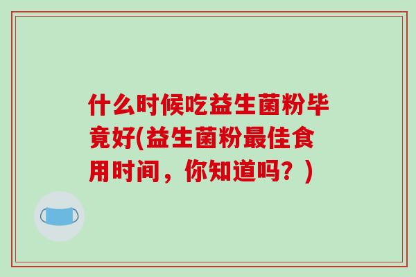 什么时候吃益生菌粉毕竟好(益生菌粉佳食用时间,你知道吗?) 什么时候吃益生菌粉毕竟好(益生菌粉佳食用时间,你知道吗?)