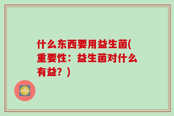 什么东西要用益生菌(重要性：益生菌对什么有益？)