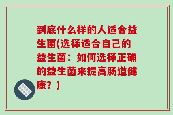到底什么样的人适合益生菌(选择适合自己的益生菌：如何选择正确的益生菌来提高肠道健康？)