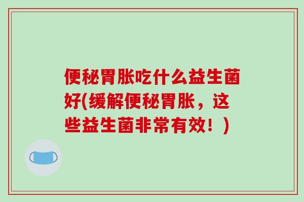 便秘胃胀吃什么益生菌好(缓解便秘胃胀，这些益生菌非常有效！)