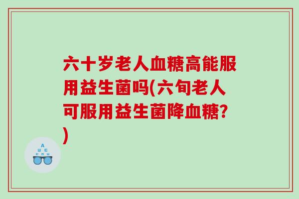 六十岁老人血糖高能服用益生菌吗(六旬老人可服用益生菌降血糖？)