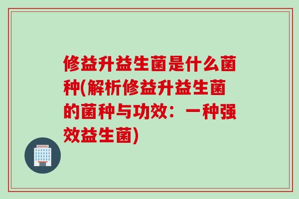 修益升益生菌是什么菌种(解析修益升益生菌的菌种与功效：一种强效益生菌)