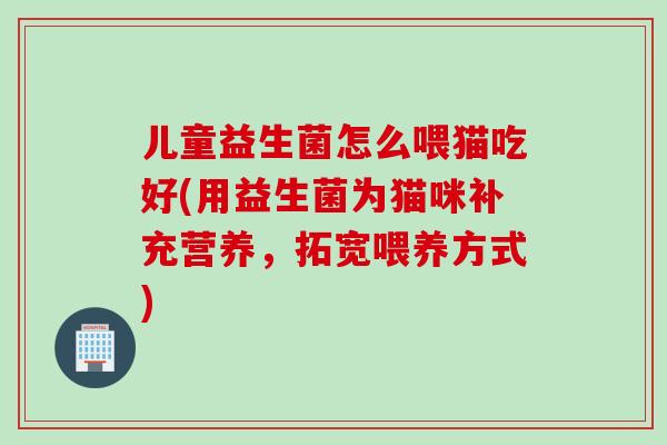 儿童益生菌怎么喂猫吃好(用益生菌为猫咪补充营养，拓宽喂养方式)