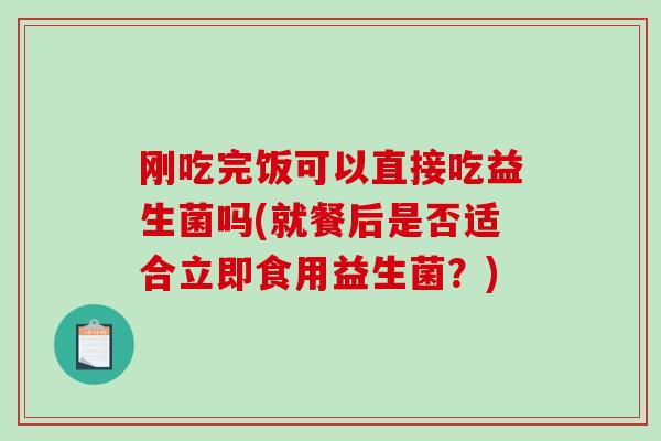 刚吃完饭可以直接吃益生菌吗(就餐后是否适合立即食用益生菌？)