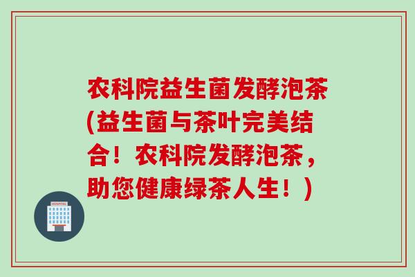 农科院益生菌发酵泡茶(益生菌与茶叶完美结合!农科院发酵泡茶,助您健康绿茶人生!) 农科院益生菌发酵泡茶(益生菌与茶叶完美结合!农科院发酵泡茶,助您健康绿茶人生!)
