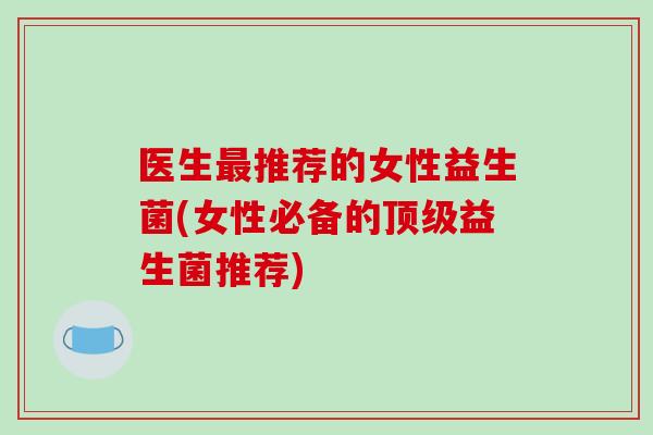 医生推荐的女性益生菌(女性必备的益生菌推荐) 医生推荐的女性益生菌(女性必备的益生菌推荐)