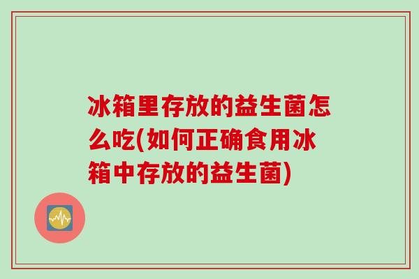 冰箱里存放的益生菌怎么吃(如何正确食用冰箱中存放的益生菌)
