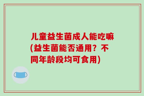 儿童益生菌成人能吃嘛(益生菌能否通用？不同年龄段均可食用)