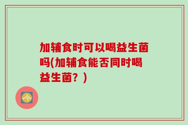 加辅食时可以喝益生菌吗(加辅食能否同时喝益生菌？)