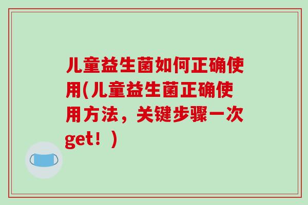 儿童益生菌如何正确使用(儿童益生菌正确使用方法，关键步骤一次get！)