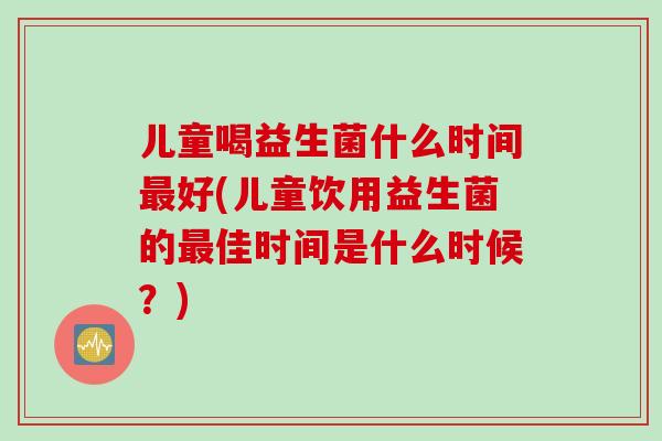儿童喝益生菌什么时间最好(儿童饮用益生菌的最佳时间是什么时候？)
