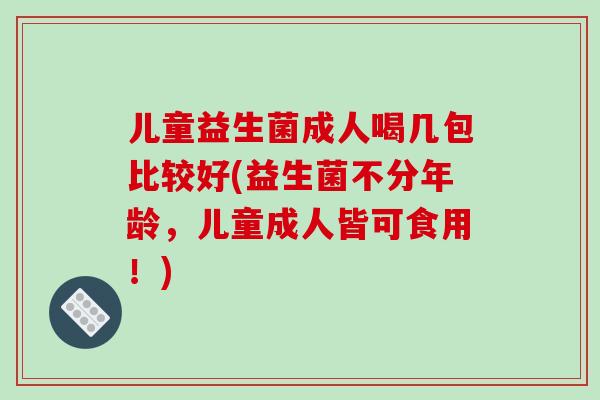 儿童益生菌成人喝几包比较好(益生菌不分年龄，儿童成人皆可食用！)