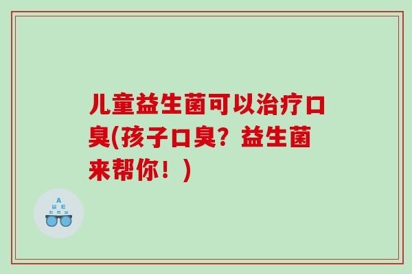 儿童益生菌可以治疗口臭(孩子口臭？益生菌来帮你！)