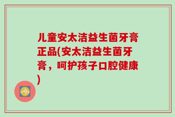 儿童安太洁益生菌牙膏正品(安太洁益生菌牙膏，呵护孩子口腔健康)