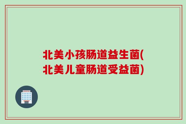 北美小孩肠道益生菌(北美儿童肠道受益菌)