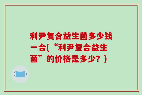 利尹复合益生菌多少钱一合(“利尹复合益生菌”的价格是多少？)