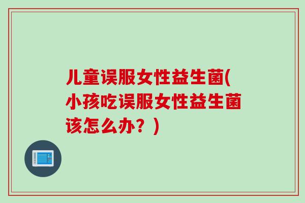 儿童误服女性益生菌(小孩吃误服女性益生菌该怎么办？)