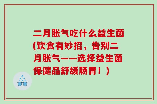 二月胀气吃什么益生菌(饮食有妙招，告别二月胀气——选择益生菌保健品舒缓肠胃！)