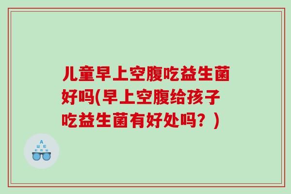 儿童早上空腹吃益生菌好吗(早上空腹给孩子吃益生菌有好处吗？)