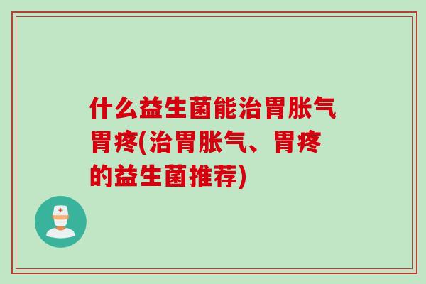 什么益生菌能治胃胀气胃疼(治胃胀气、胃疼的益生菌推荐)