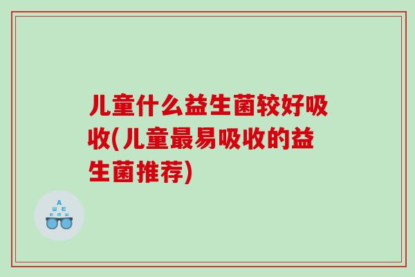 儿童什么益生菌较好吸收(儿童最易吸收的益生菌推荐)