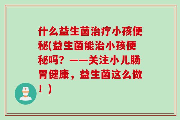 什么益生菌治疗小孩便秘(益生菌能治小孩便秘吗？——关注小儿肠胃健康，益生菌这么做！)