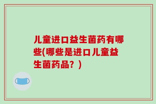 儿童进口益生菌药有哪些(哪些是进口儿童益生菌药品？)
