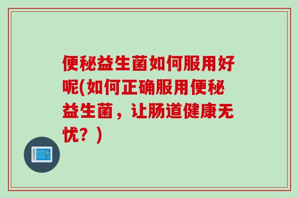 益生菌如何服用好呢(如何正确服用益生菌,让肠道健康无忧?) 益生菌如何服用好呢(如何正确服用益生菌,让肠道健康无忧?)